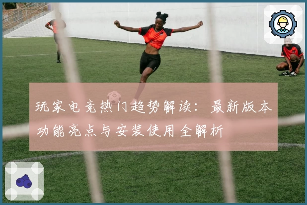 玩家电竞热门趋势解读:最新版本功能亮点与安装使用全解析