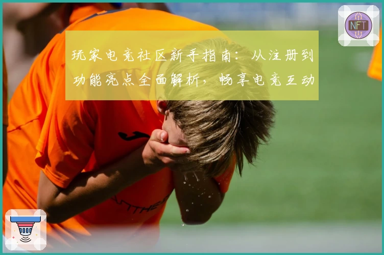 玩家电竞社区新手指南：从注册到功能亮点全面解析，畅享电竞互动新体验