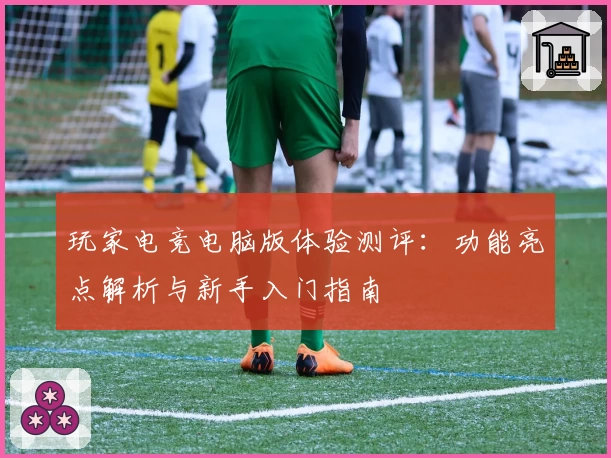 玩家电竞电脑版体验测评：功能亮点解析与新手入门指南