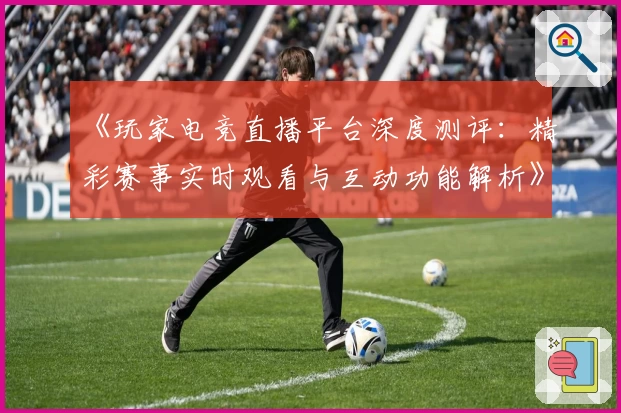 《玩家电竞直播平台深度测评：精彩赛事实时观看与互动功能解析》