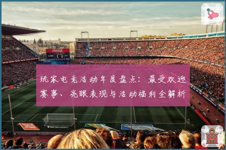 玩家电竞活动年度盘点：最受欢迎赛事、亮眼表现与活动福利全解析