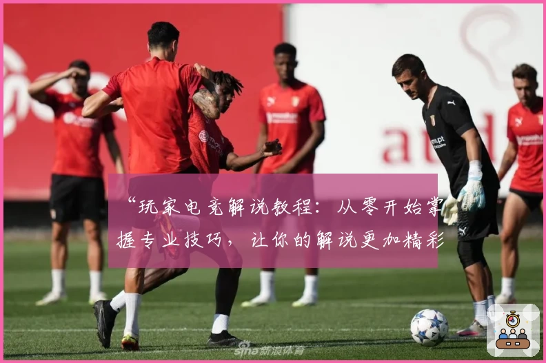 “玩家电竞解说教程：从零开始掌握专业技巧，让你的解说更加精彩”