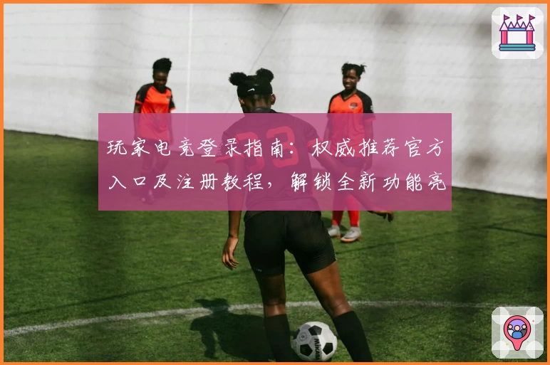 玩家电竞登录指南：权威推荐官方入口及注册教程，解锁全新功能亮点体验