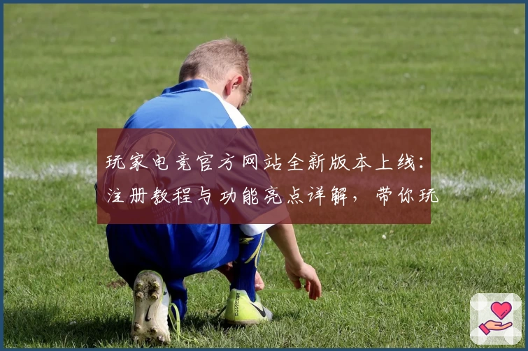玩家电竞官方网站全新版本上线：注册教程与功能亮点详解，带你玩转新科技