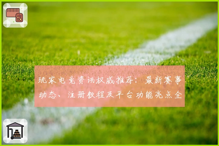 玩家电竞资讯权威推荐：最新赛事动态、注册教程及平台功能亮点全解析