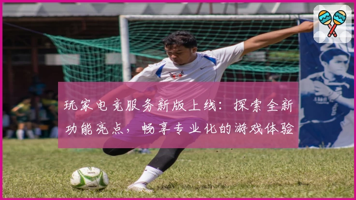 玩家电竞服务新版上线：探索全新功能亮点，畅享专业化的游戏体验