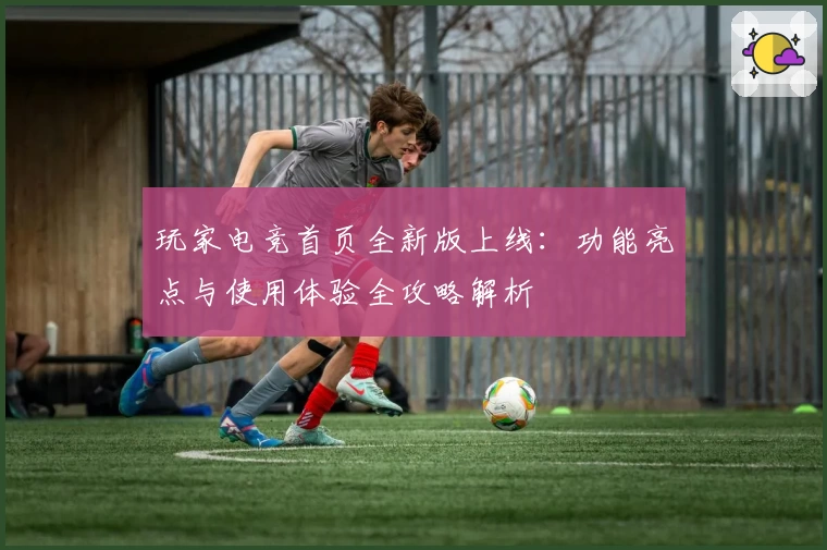 玩家电竞首页全新版上线：功能亮点与使用体验全攻略解析