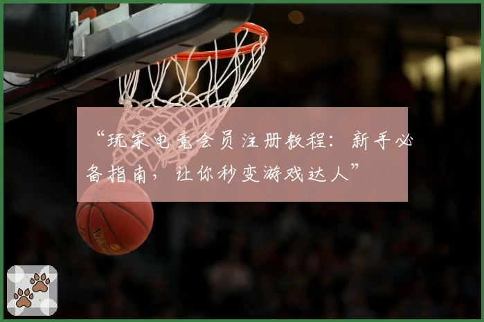 “玩家电竞会员注册教程：新手必备指南，让你秒变游戏达人”