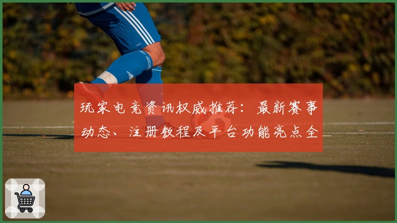 玩家电竞资讯权威推荐：最新赛事动态、注册教程及平台功能亮点全解析