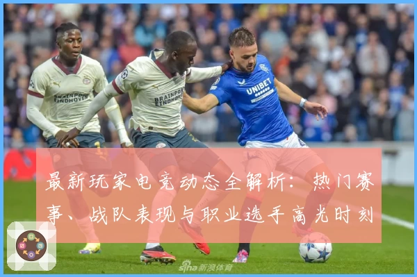 最新玩家电竞动态全解析：热门赛事、战队表现与职业选手高光时刻回顾