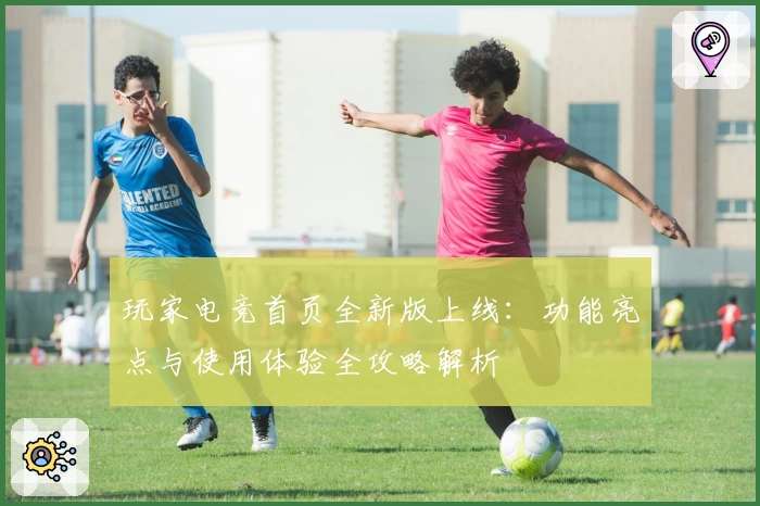 玩家电竞首页全新版上线：功能亮点与使用体验全攻略解析