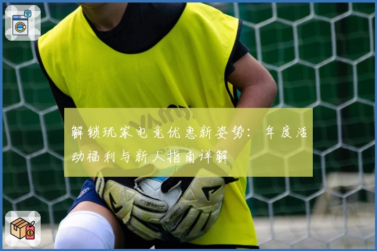 解锁玩家电竞优惠新姿势：年度活动福利与新人指南详解