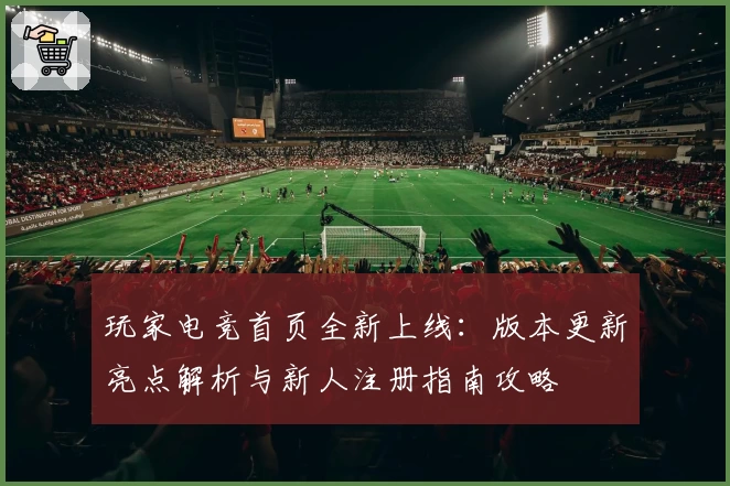玩家电竞首页全新上线：版本更新亮点解析与新人注册指南攻略