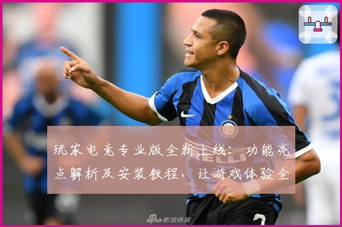 玩家电竞专业版全新上线：功能亮点解析及安装教程，让游戏体验全面升级
