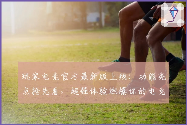 玩家电竞官方最新版上线：功能亮点抢先看，超强体验燃爆你的电竞热情