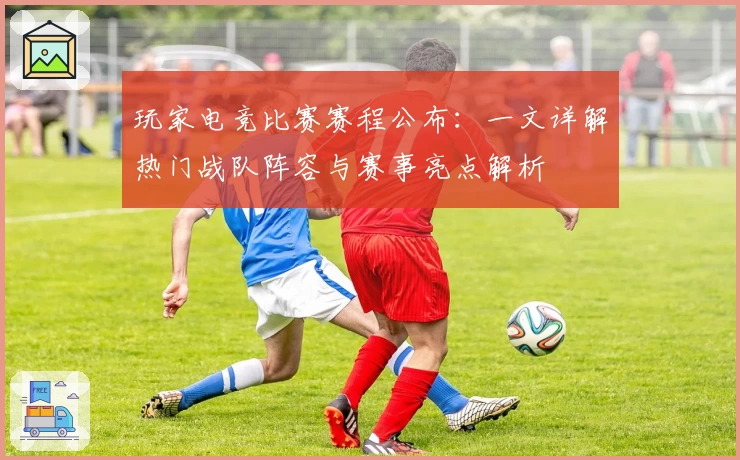 玩家电竞比赛赛程公布：一文详解热门战队阵容与赛事亮点解析