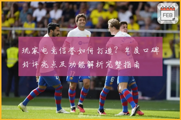 玩家电竞信誉如何打造？年度口碑好评亮点及功能解析完整指南