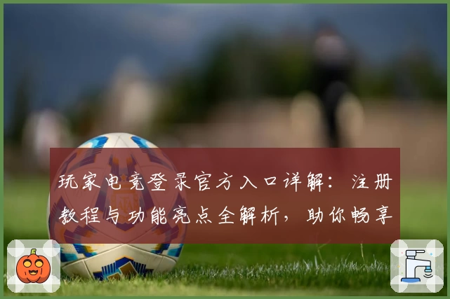 玩家电竞登录官方入口详解：注册教程与功能亮点全解析，助你畅享完美游戏体验