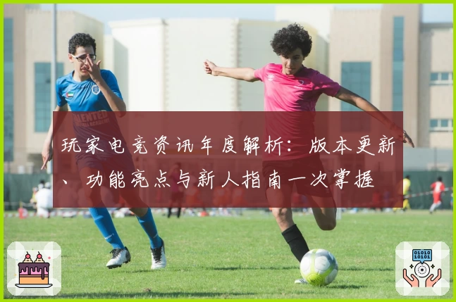 玩家电竞资讯年度解析:版本更新、功能亮点与新人指南一次掌握