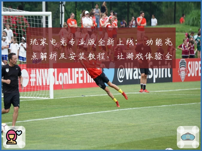 玩家电竞专业版全新上线：功能亮点解析及安装教程，让游戏体验全面升级