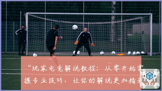 “玩家电竞解说教程：从零开始掌握专业技巧，让你的解说更加精彩”