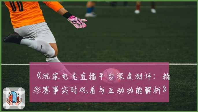 《玩家电竞直播平台深度测评：精彩赛事实时观看与互动功能解析》