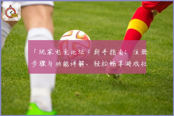 「玩家电竞论坛」新手指南：注册步骤与功能详解，轻松畅享游戏社区魅力