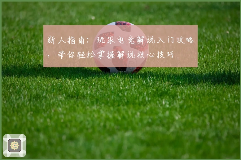 新人指南：玩家电竞解说入门攻略，带你轻松掌握解说核心技巧