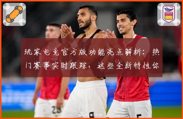 玩家电竞官方版功能亮点解析：热门赛事实时跟踪，这些全新特性你都了解了吗