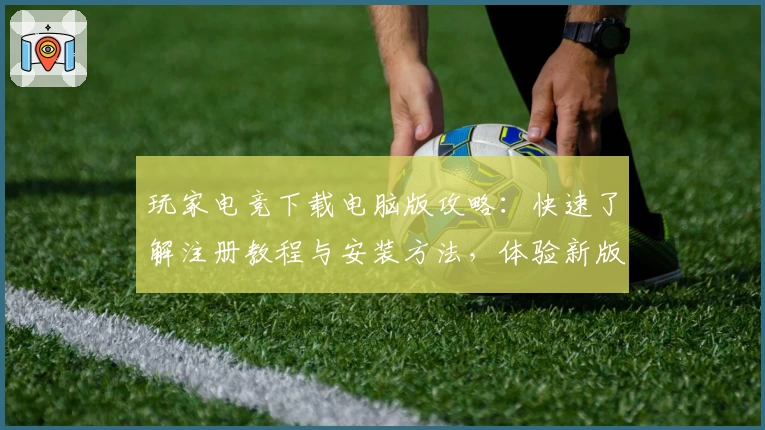 玩家电竞下载电脑版攻略:快速了解注册教程与安装方法,体验新版功能亮点