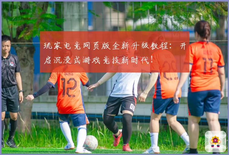 玩家电竞网页版全新升级教程：开启沉浸式游戏竞技新时代！