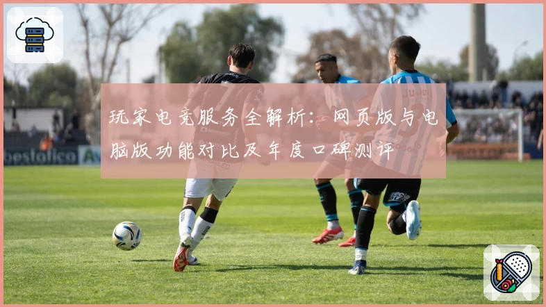 玩家电竞服务全解析：网页版与电脑版功能对比及年度口碑测评
