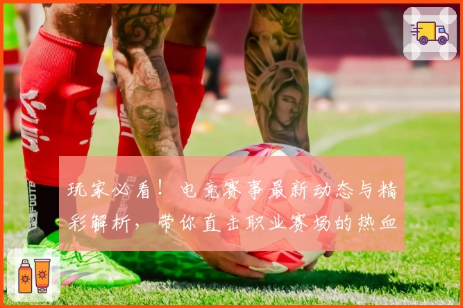 玩家必看!电竞赛事最新动态与精彩解析,带你直击职业赛场的热血瞬间